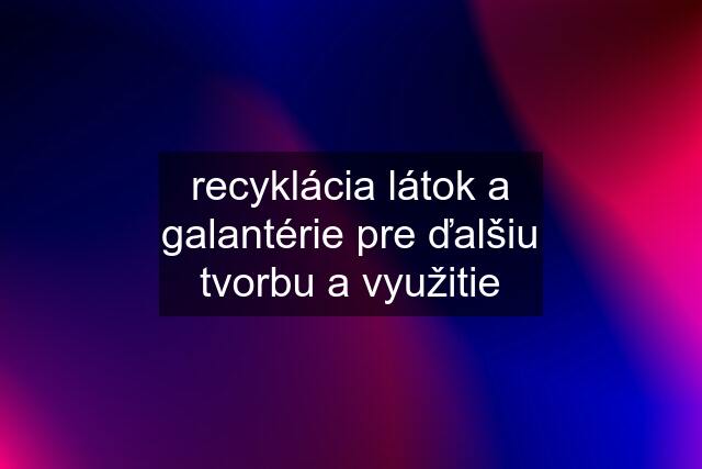 recyklácia látok a galantérie pre ďalšiu tvorbu a využitie