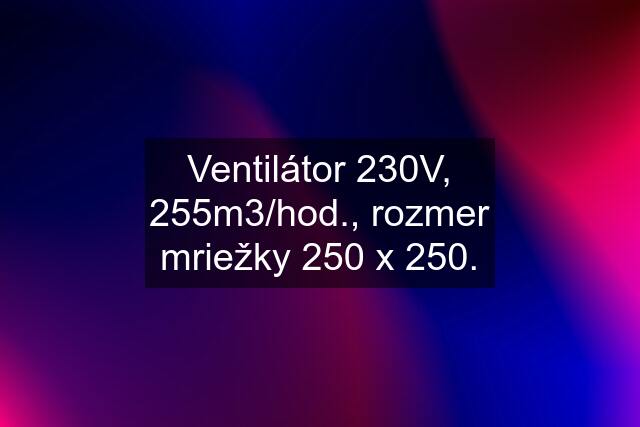 Ventilátor 230V, 255m3/hod., rozmer mriežky 250 x 250.