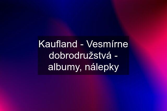 Kaufland - Vesmírne dobrodružstvá - albumy, nálepky