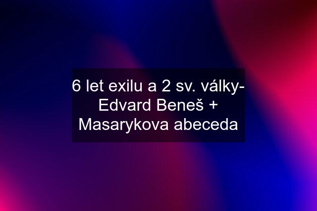 6 let exilu a 2 sv. války- Edvard Beneš + Masarykova abeceda