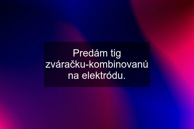 Predám tig zváračku-kombinovanú na elektródu.