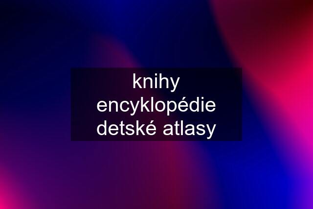 knihy encyklopédie detské atlasy