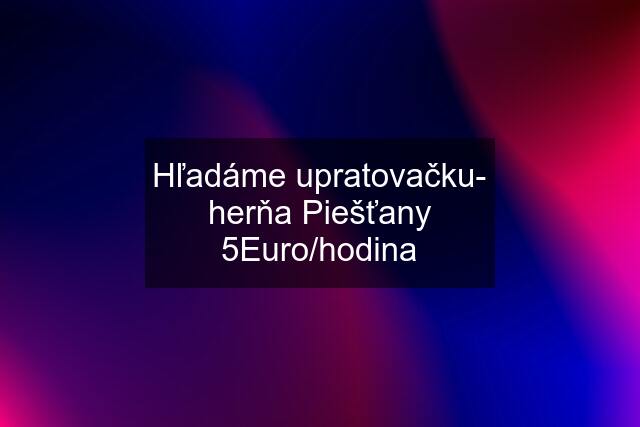 Hľadáme upratovačku- herňa Piešťany 5Euro/hodina