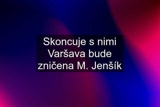 Skoncuje s nimi Varšava bude zničena M. Jenšík