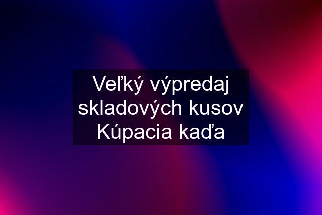 Veľký výpredaj skladových kusov Kúpacia kaďa