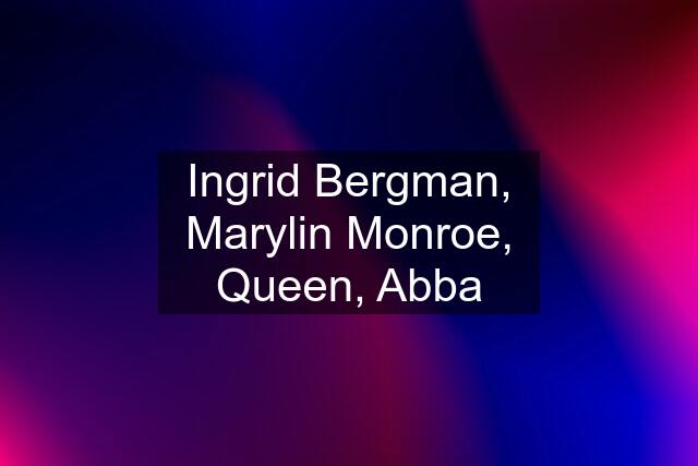 Ingrid Bergman, Marylin Monroe, Queen, Abba