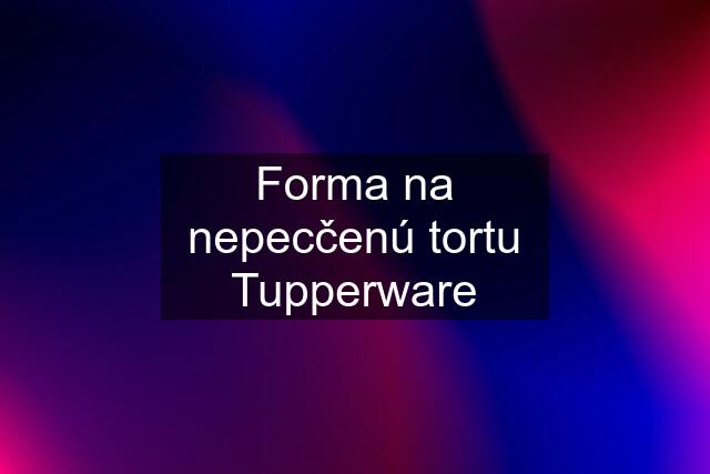 Forma na nepecčenú tortu Tupperware