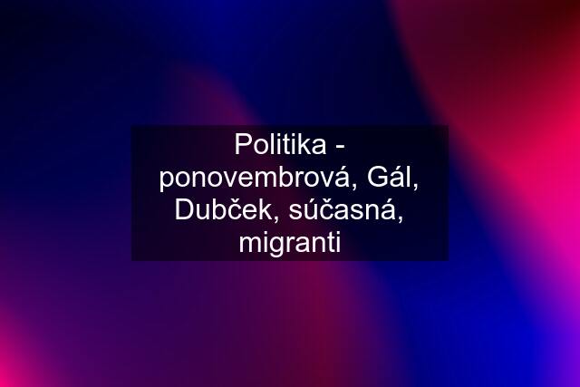 Politika - ponovembrová, Gál, Dubček, súčasná, migranti