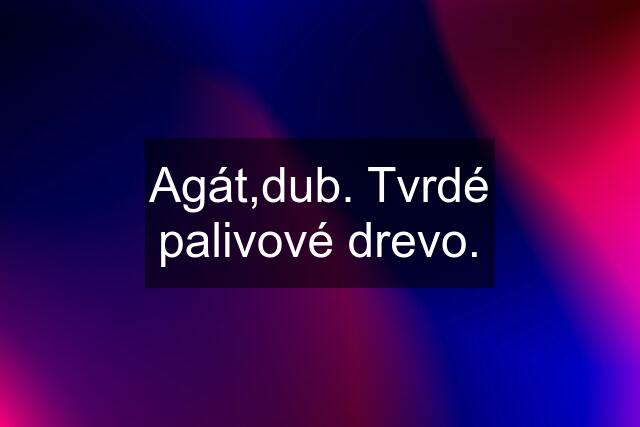 Agát,dub. Tvrdé palivové drevo.