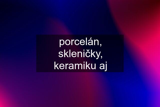 porcelán, skleničky, keramiku aj