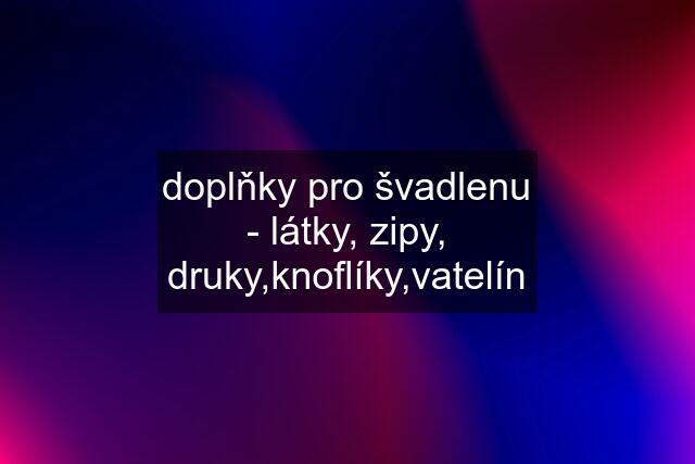 doplňky pro švadlenu - látky, zipy, druky,knoflíky,vatelín