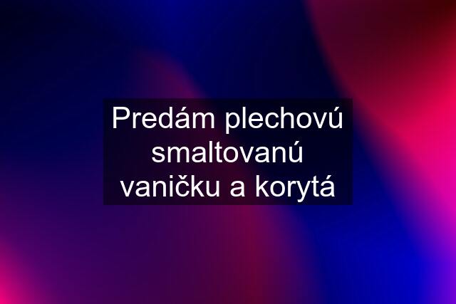 Predám plechovú smaltovanú vaničku a korytá