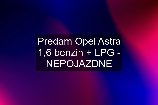 Predam Opel Astra 1,6 benzin + LPG - NEPOJAZDNE