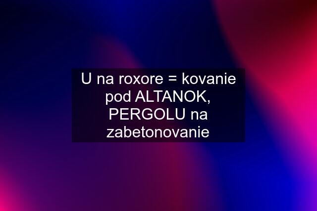 U na roxore = kovanie pod ALTANOK, PERGOLU na zabetonovanie