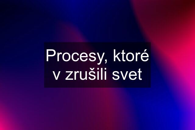 Procesy, ktoré v zrušili svet