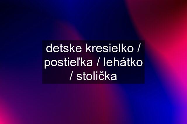 detske kresielko / postieľka / lehátko / stolička