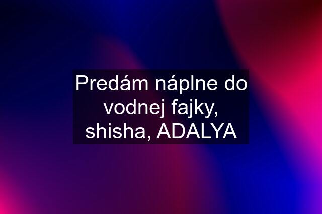 Predám náplne do vodnej fajky, shisha, ADALYA