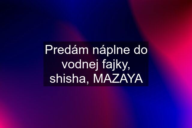 Predám náplne do vodnej fajky, shisha, MAZAYA