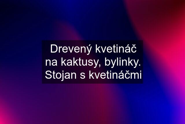 Drevený kvetináč na kaktusy, bylinky. Stojan s kvetináčmi