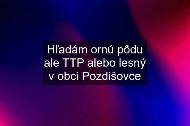 Hľadám ornú pôdu ale TTP alebo lesný v obci Pozdišovce