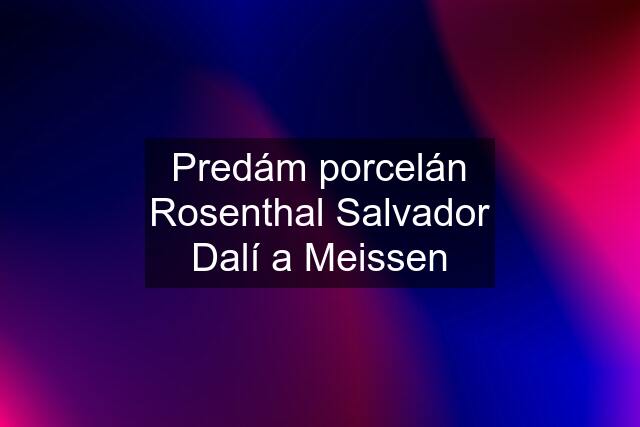 Predám porcelán Rosenthal Salvador Dalí a Meissen