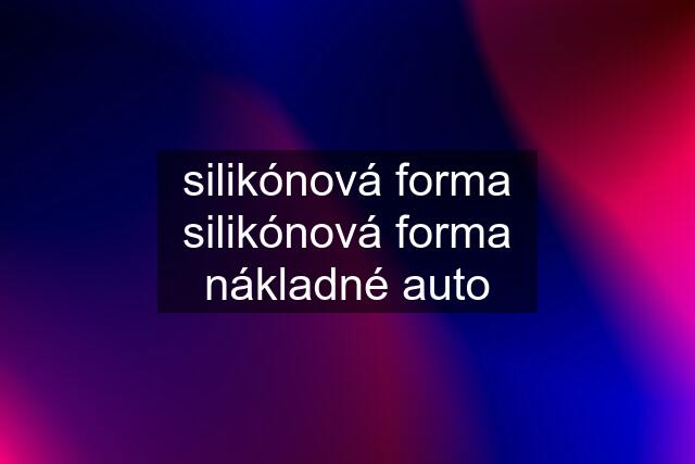 silikónová forma silikónová forma nákladné auto