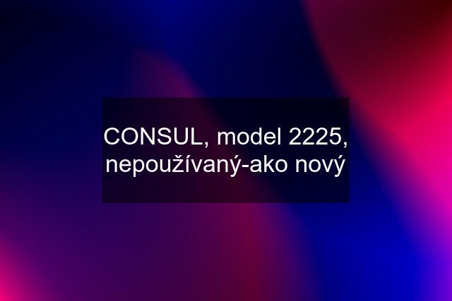 CONSUL, model 2225, nepoužívaný-ako nový