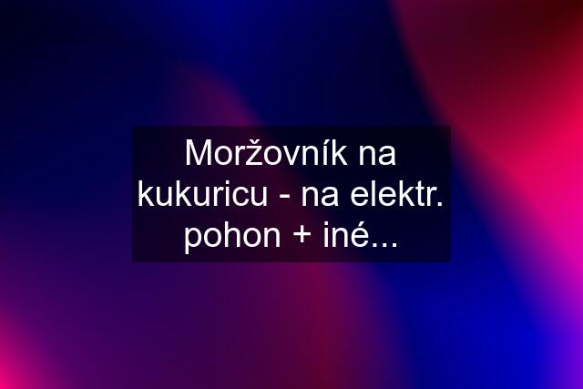 Moržovník na kukuricu - na elektr. pohon + iné...