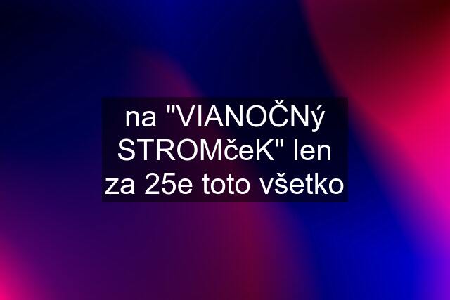 na "VIANOČNý STROMčeK" len za 25e toto všetko