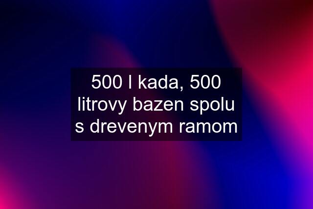 500 l kada, 500 litrovy bazen spolu s drevenym ramom