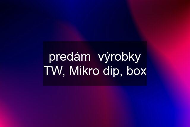 predám  výrobky TW, Mikro dip, box