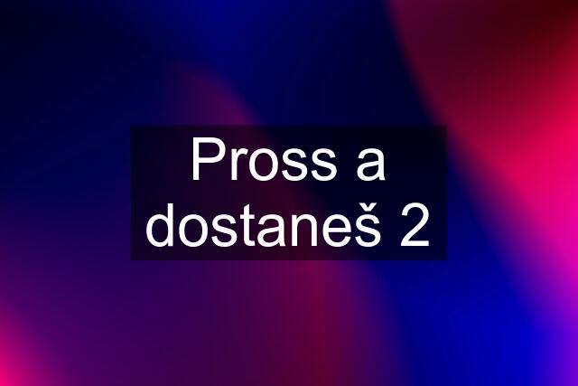 Pross a dostaneš 2