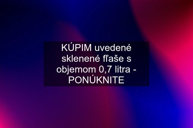 KÚPIM uvedené sklenené fľaše s objemom 0,7 litra - PONÚKNITE