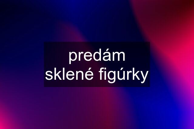 predám sklené figúrky