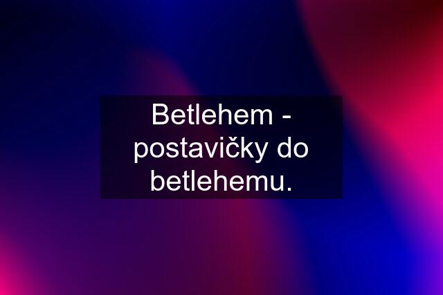 Betlehem - postavičky do betlehemu.