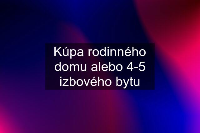 Kúpa rodinného domu alebo 4-5 izbového bytu