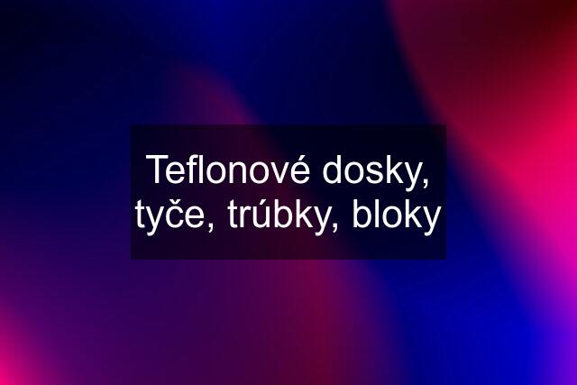 Teflonové dosky, tyče, trúbky, bloky