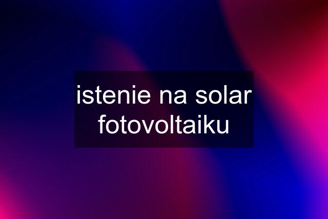 istenie na solar fotovoltaiku