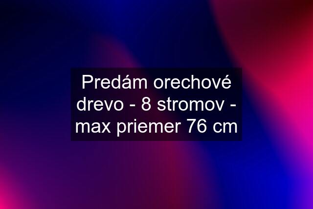 Predám orechové drevo - 8 stromov - max priemer 76 cm