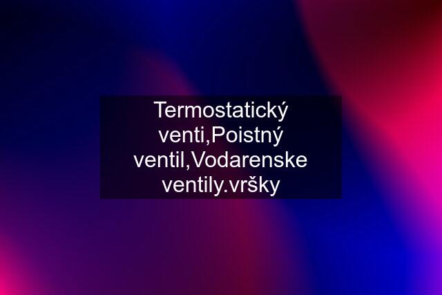 Termostatický venti,Poistný ventil,Vodarenske ventily.vršky