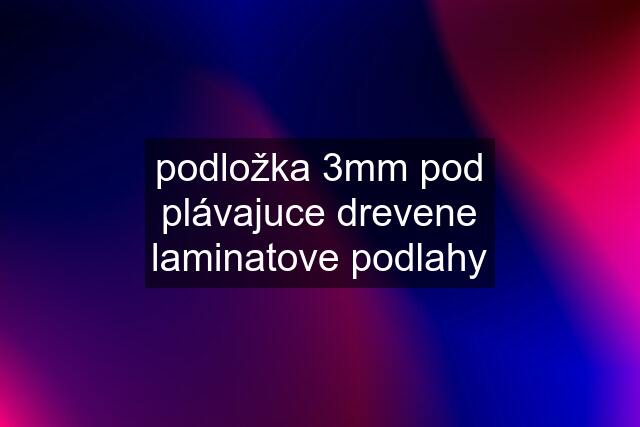 podložka 3mm pod plávajuce drevene laminatove podlahy