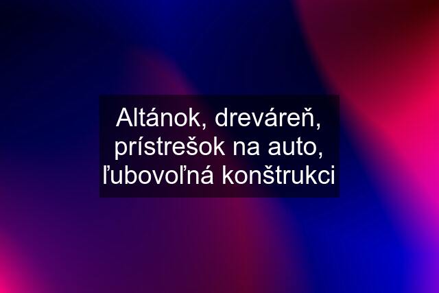 Altánok, dreváreň, prístrešok na auto, ľubovoľná konštrukci