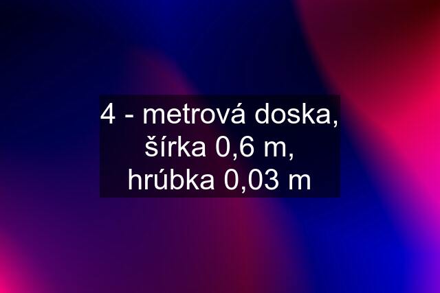 4 - metrová doska, šírka 0,6 m, hrúbka 0,03 m