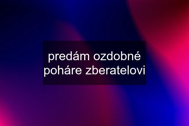 predám ozdobné poháre zberatelovi