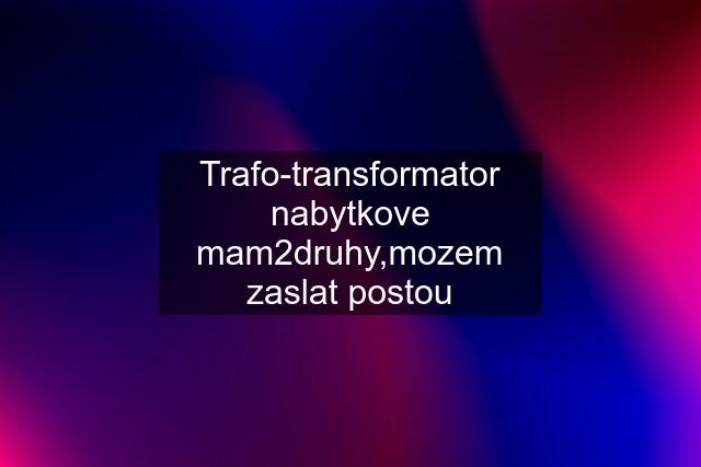 Trafo-transformator nabytkove mam2druhy,mozem zaslat postou