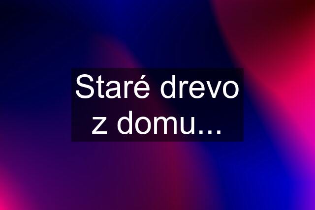 Staré drevo z domu...