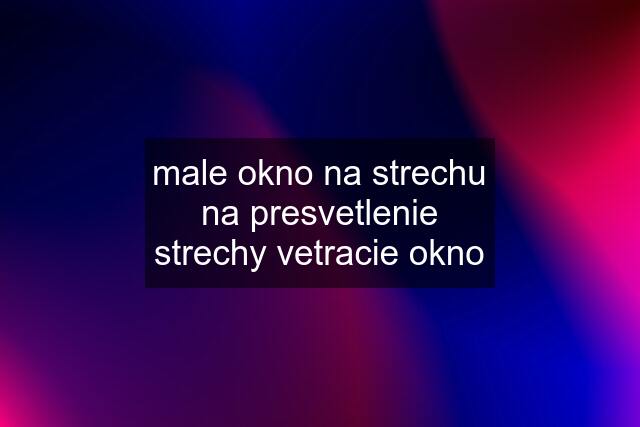 male okno na strechu na presvetlenie strechy vetracie okno