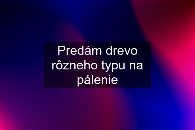 Predám drevo rôzneho typu na pálenie