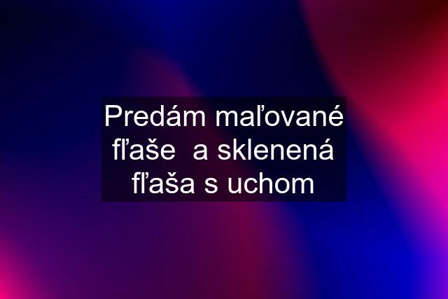 Predám maľované fľaše  a sklenená fľaša s uchom