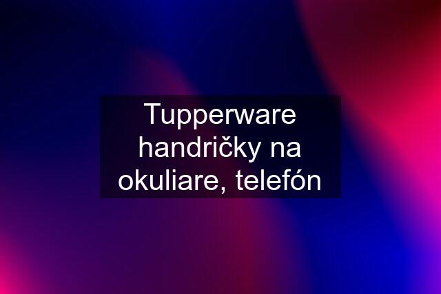 Tupperware handričky na okuliare, telefón